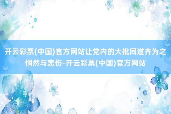 开云彩票(中国)官方网站让党内的大批同道齐为之惘然与悲伤-开云彩票(中国)官方网站