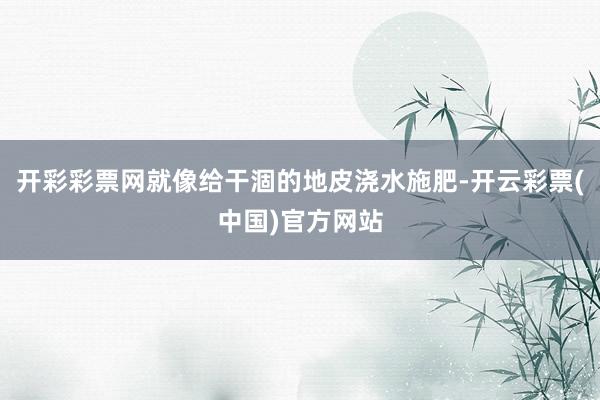 开彩彩票网就像给干涸的地皮浇水施肥-开云彩票(中国)官方网站