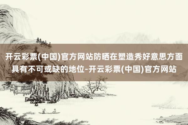 开云彩票(中国)官方网站防晒在塑造秀好意思方面具有不可或缺的地位-开云彩票(中国)官方网站