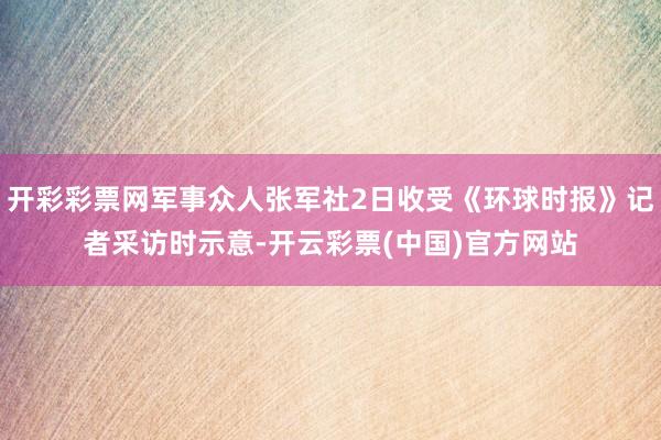 开彩彩票网军事众人张军社2日收受《环球时报》记者采访时示意-开云彩票(中国)官方网站