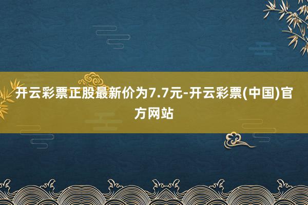 开云彩票正股最新价为7.7元-开云彩票(中国)官方网站