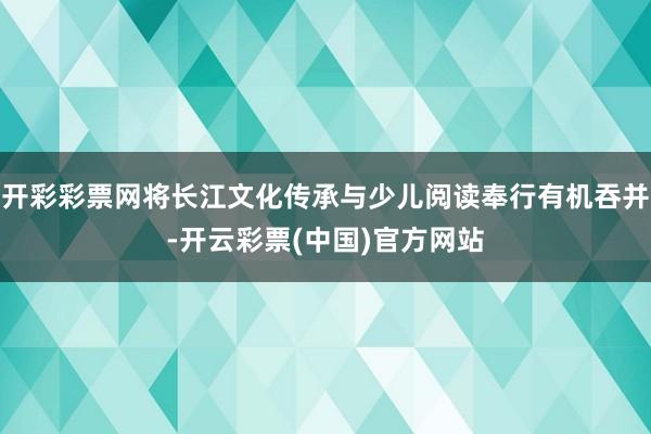 开彩彩票网将长江文化传承与少儿阅读奉行有机吞并-开云彩票(中国)官方网站