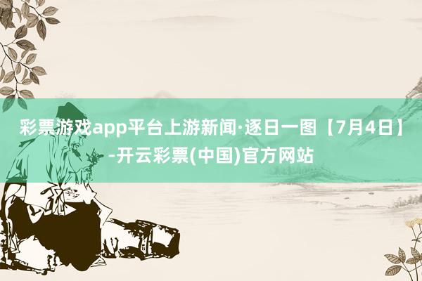 彩票游戏app平台上游新闻·逐日一图【7月4日】-开云彩票(中国)官方网站