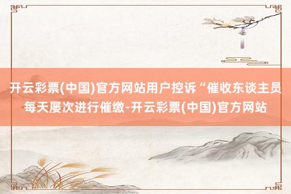 开云彩票(中国)官方网站用户控诉“催收东谈主员每天屡次进行催缴-开云彩票(中国)官方网站
