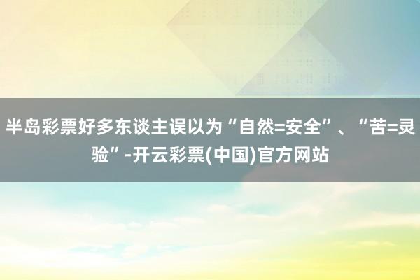 半岛彩票好多东谈主误以为“自然=安全”、“苦=灵验”-开云彩票(中国)官方网站