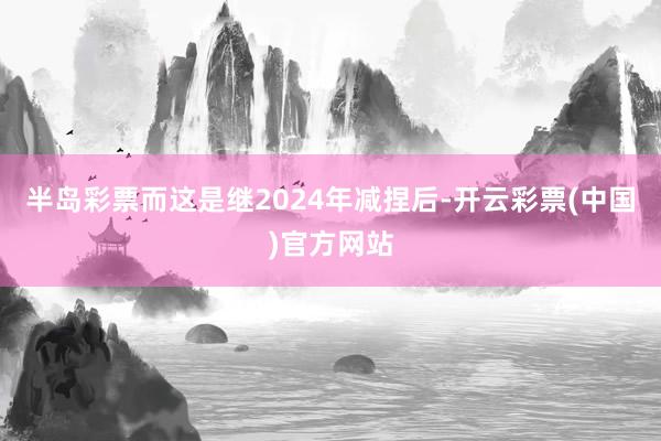半岛彩票而这是继2024年减捏后-开云彩票(中国)官方网站