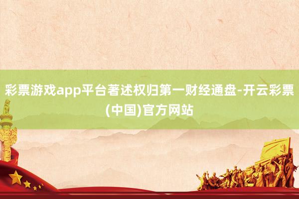 彩票游戏app平台著述权归第一财经通盘-开云彩票(中国)官方网站