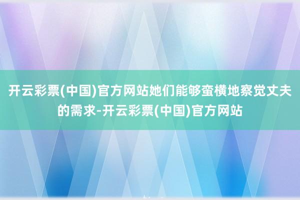 开云彩票(中国)官方网站她们能够蛮横地察觉丈夫的需求-开云彩票(中国)官方网站