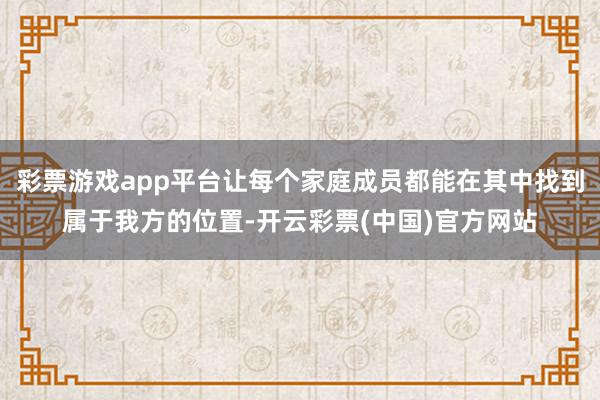 彩票游戏app平台让每个家庭成员都能在其中找到属于我方的位置-开云彩票(中国)官方网站
