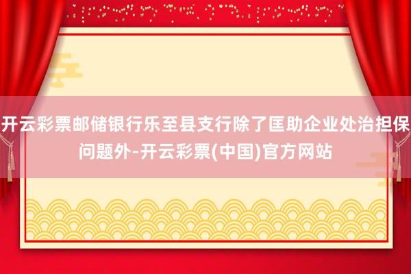 开云彩票邮储银行乐至县支行除了匡助企业处治担保问题外-开云彩票(中国)官方网站