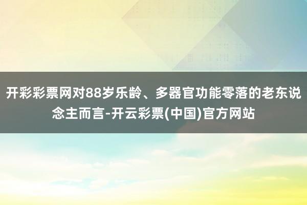 开彩彩票网对88岁乐龄、多器官功能零落的老东说念主而言-开云彩票(中国)官方网站