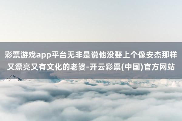 彩票游戏app平台无非是说他没娶上个像安杰那样又漂亮又有文化的老婆-开云彩票(中国)官方网站