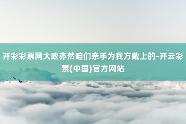 开彩彩票网大致亦然咱们亲手为我方戴上的-开云彩票(中国)官方网站