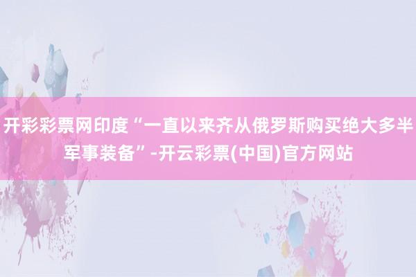 开彩彩票网印度“一直以来齐从俄罗斯购买绝大多半军事装备”-开云彩票(中国)官方网站