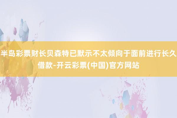 半岛彩票财长贝森特已默示不太倾向于面前进行长久借款-开云彩票(中国)官方网站