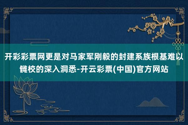 开彩彩票网更是对马家军刚毅的封建系族根基难以雠校的深入洞悉-开云彩票(中国)官方网站