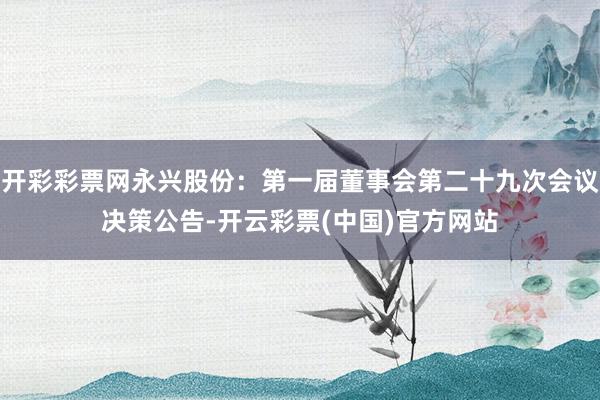 开彩彩票网永兴股份：第一届董事会第二十九次会议决策公告-开云彩票(中国)官方网站