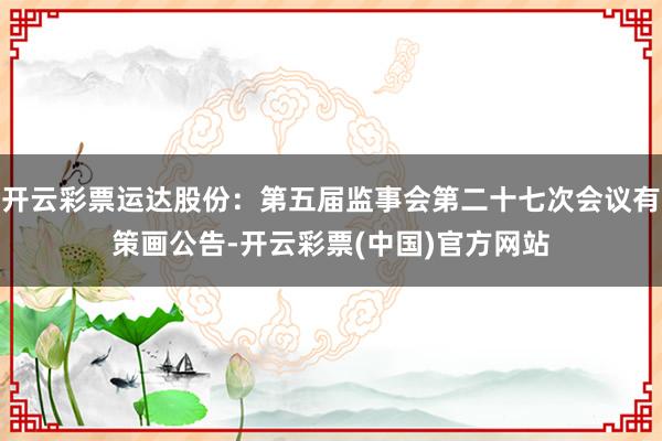 开云彩票运达股份：第五届监事会第二十七次会议有策画公告-开云彩票(中国)官方网站