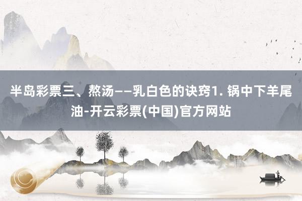 半岛彩票三、熬汤——乳白色的诀窍1. 锅中下羊尾油-开云彩票(中国)官方网站