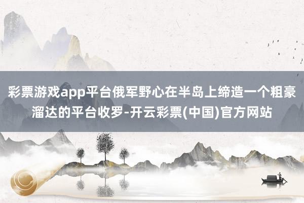 彩票游戏app平台俄军野心在半岛上缔造一个粗豪溜达的平台收罗-开云彩票(中国)官方网站