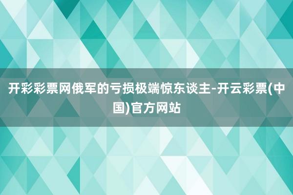 开彩彩票网俄军的亏损极端惊东谈主-开云彩票(中国)官方网站