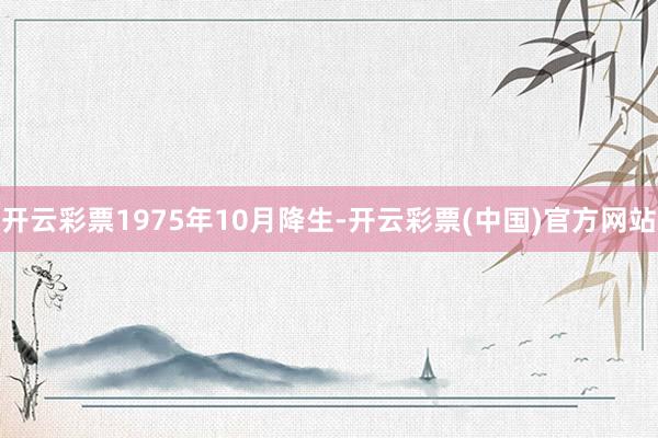 开云彩票1975年10月降生-开云彩票(中国)官方网站