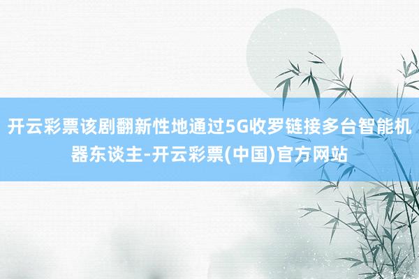 开云彩票该剧翻新性地通过5G收罗链接多台智能机器东谈主-开云彩票(中国)官方网站