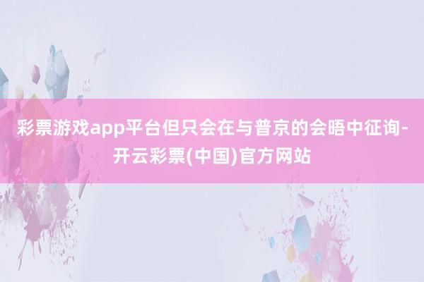 彩票游戏app平台但只会在与普京的会晤中征询-开云彩票(中国)官方网站