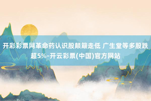 开彩彩票网革命药认识股颠簸走低 广生堂等多股跌超5%-开云彩票(中国)官方网站