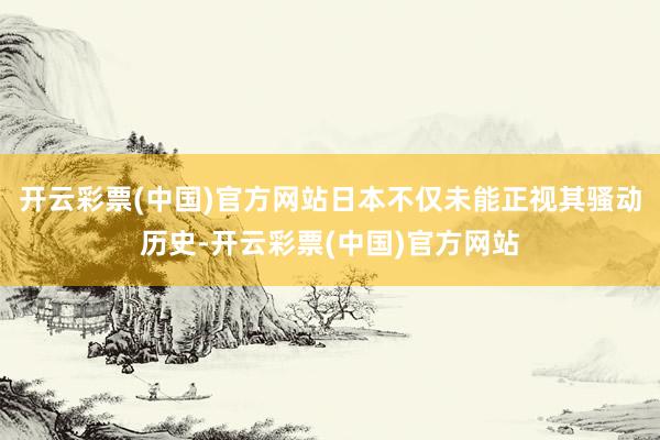 开云彩票(中国)官方网站日本不仅未能正视其骚动历史-开云彩票(中国)官方网站