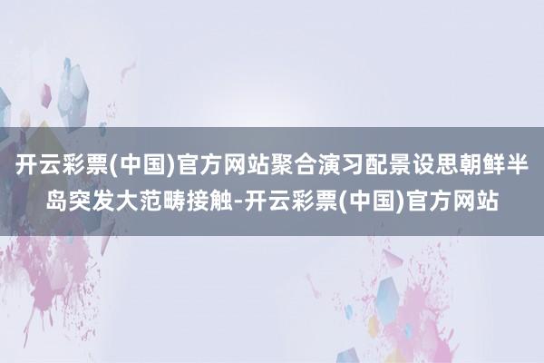 开云彩票(中国)官方网站聚合演习配景设思朝鲜半岛突发大范畴接触-开云彩票(中国)官方网站