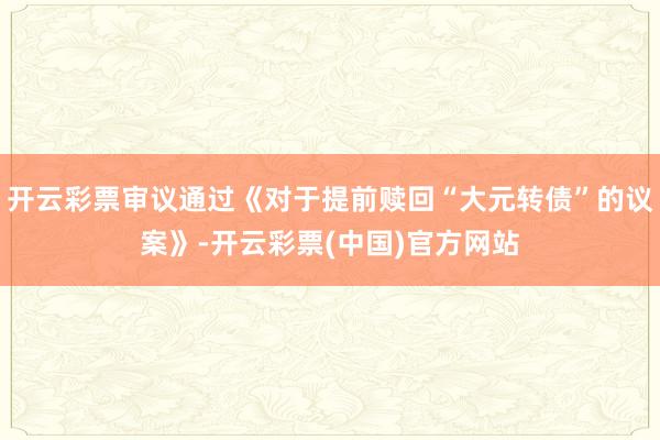 开云彩票审议通过《对于提前赎回“大元转债”的议案》-开云彩票(中国)官方网站