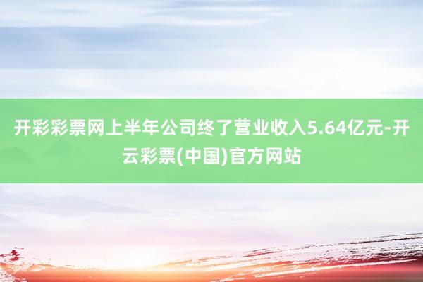 开彩彩票网上半年公司终了营业收入5.64亿元-开云彩票(中国)官方网站