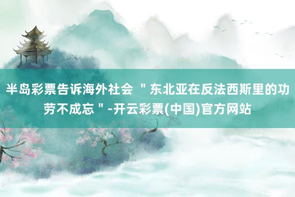 半岛彩票告诉海外社会 ＂东北亚在反法西斯里的功劳不成忘＂-开云彩票(中国)官方网站