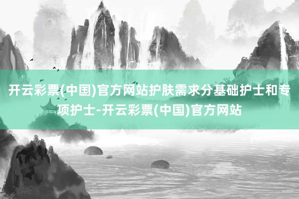 开云彩票(中国)官方网站护肤需求分基础护士和专项护士-开云彩票(中国)官方网站