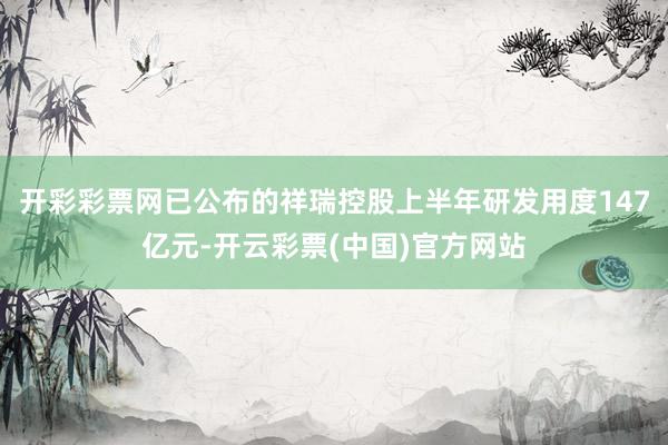 开彩彩票网已公布的祥瑞控股上半年研发用度147亿元-开云彩票(中国)官方网站