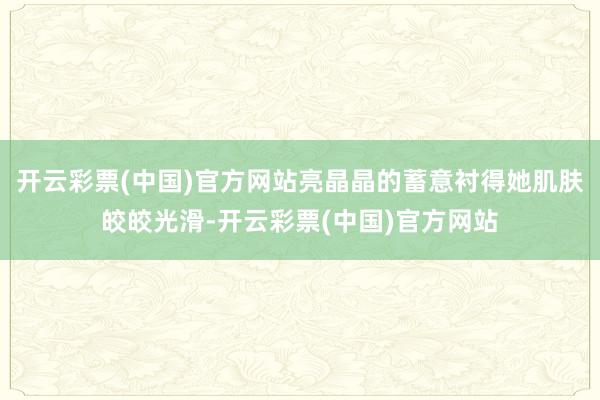开云彩票(中国)官方网站亮晶晶的蓄意衬得她肌肤皎皎光滑-开云彩票(中国)官方网站