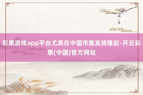 彩票游戏app平台尤其在中国市集发扬隆起-开云彩票(中国)官方网站