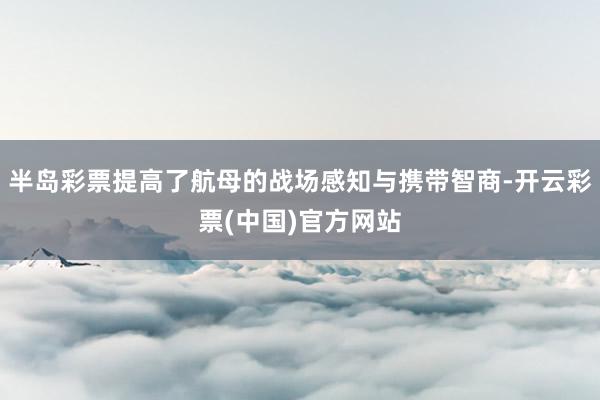 半岛彩票提高了航母的战场感知与携带智商-开云彩票(中国)官方网站