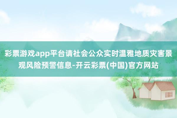 彩票游戏app平台请社会公众实时温雅地质灾害景观风险预警信息-开云彩票(中国)官方网站