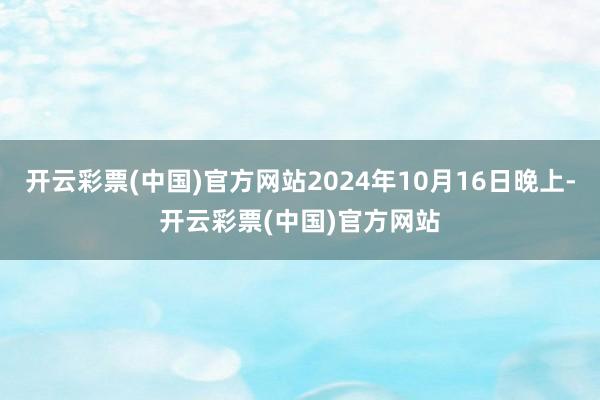 开云彩票(中国)官方网站2024年10月16日晚上-开云彩票(中国)官方网站