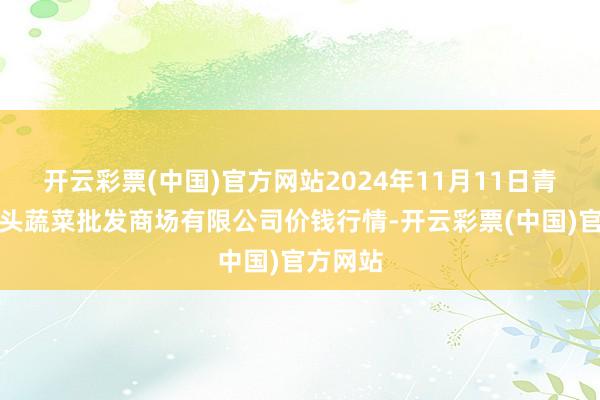 开云彩票(中国)官方网站2024年11月11日青岛东庄头蔬菜批发商场有限公司价钱行情-开云彩票(中国)官方网站