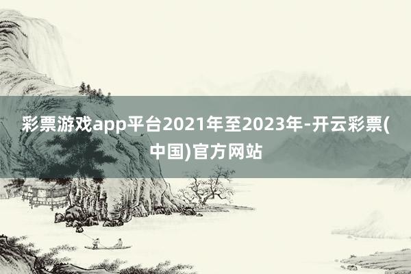 彩票游戏app平台2021年至2023年-开云彩票(中国)官方网站