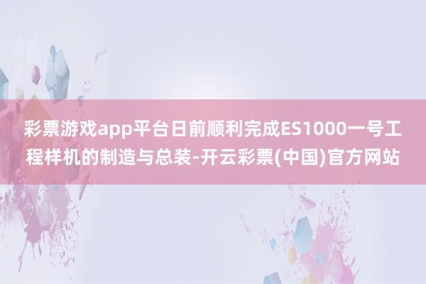 彩票游戏app平台日前顺利完成ES1000一号工程样机的制造与总装-开云彩票(中国)官方网站