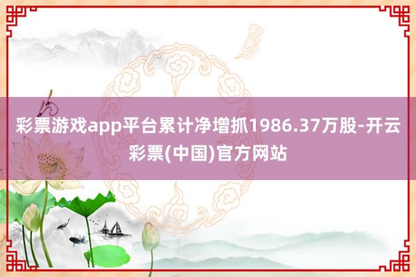 彩票游戏app平台累计净增抓1986.37万股-开云彩票(中国)官方网站