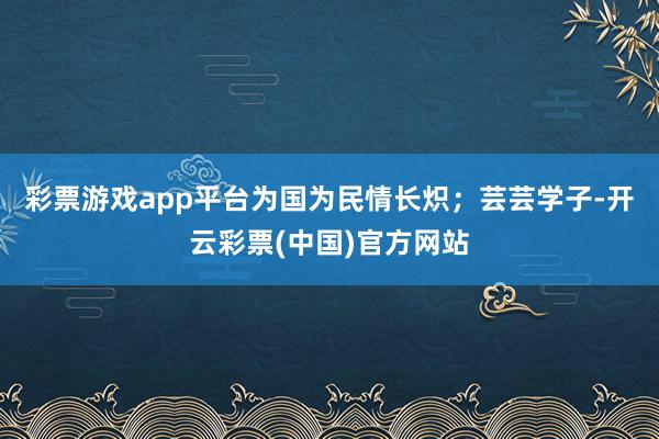 彩票游戏app平台为国为民情长炽；芸芸学子-开云彩票(中国)官方网站