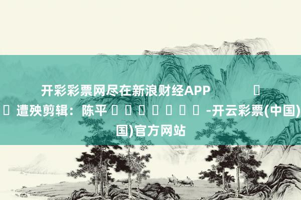 开彩彩票网尽在新浪财经APP 遭殃剪辑:陈平 -开云彩票(中国)官方网站