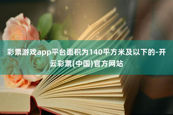 彩票游戏app平台面积为140平方米及以下的-开云彩票(中国)官方网站