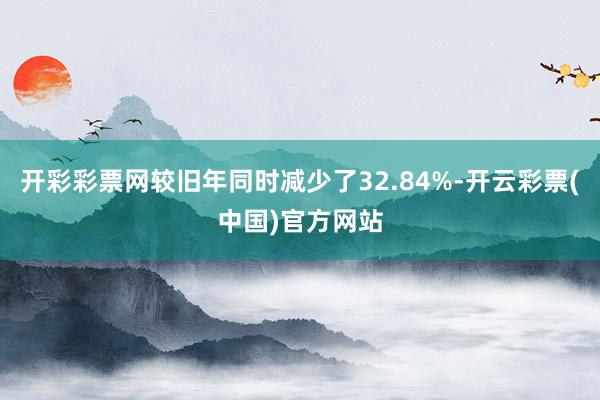 开彩彩票网较旧年同时减少了32.84%-开云彩票(中国)官方网站