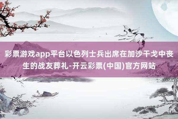 彩票游戏app平台以色列士兵出席在加沙干戈中丧生的战友葬礼-开云彩票(中国)官方网站